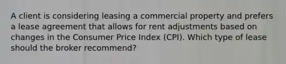 A client is considering leasing a commercial property and prefers a lease agreement that allows for rent adjustments based on changes in the Consumer Price Index (CPI). Which type of lease should the broker recommend?