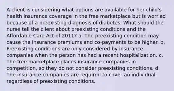 A client is considering what options are available for her child's health insurance coverage in the free marketplace but is worried because of a preexisting diagnosis of diabetes. What should the nurse tell the client about preexisting conditions and the Affordable Care Act of 2011? a. The preexisting condition may cause the insurance premiums and co-payments to be higher. b. Preexisting conditions are only considered by insurance companies when the person has had a recent hospitalization. c. The free marketplace places insurance companies in competition, so they do not consider preexisting conditions. d. The insurance companies are required to cover an individual regardless of preexisting conditions.