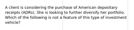 A client is considering the purchase of American depositary receipts (ADRs). She is looking to further diversify her portfolio. Which of the following is not a feature of this type of investment vehicle?