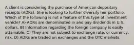 A client is considering the purchase of American depositary receipts (ADRs). She is looking to further diversify her portfolio. Which of the following is not a feature of this type of investment vehicle? A) ADRs are denominated in and pay dividends in U.S. dollars. B) Information regarding the foreign company is easily attainable. C) They are not subject to exchange rate, or currency, risk. D) ADRs are traded on exchanges and the OTC markets.