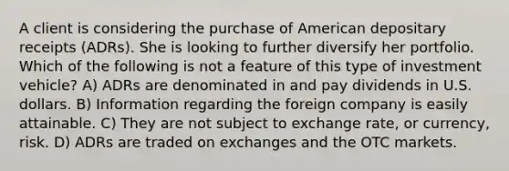 A client is considering the purchase of American depositary receipts (ADRs). She is looking to further diversify her portfolio. Which of the following is not a feature of this type of investment vehicle? A) ADRs are denominated in and pay dividends in U.S. dollars. B) Information regarding the foreign company is easily attainable. C) They are not subject to exchange rate, or currency, risk. D) ADRs are traded on exchanges and the OTC markets.