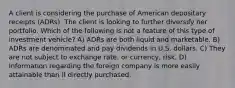 A client is considering the purchase of American depositary receipts (ADRs). The client is looking to further diversify her portfolio. Which of the following is not a feature of this type of investment vehicle? A) ADRs are both liquid and marketable. B) ADRs are denominated and pay dividends in U.S. dollars. C) They are not subject to exchange rate, or currency, risk. D) Information regarding the foreign company is more easily attainable than if directly purchased.