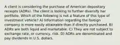 A client is considering the purchase of American depositary receipts (ADRs). The client is looking to further diversify her portfolio. Which of the following is not a feature of this type of investment vehicle? A) Information regarding the foreign company is more easily attainable than if directly purchased. B) ADRs are both liquid and marketable. C) They are not subject to exchange rate, or currency, risk. D) ADRs are denominated and pay dividends in U.S. dollars.