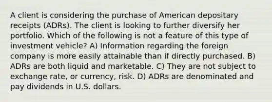 A client is considering the purchase of American depositary receipts (ADRs). The client is looking to further diversify her portfolio. Which of the following is not a feature of this type of investment vehicle? A) Information regarding the foreign company is more easily attainable than if directly purchased. B) ADRs are both liquid and marketable. C) They are not subject to exchange rate, or currency, risk. D) ADRs are denominated and pay dividends in U.S. dollars.