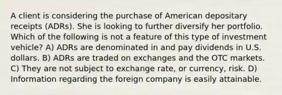 A client is considering the purchase of American depositary receipts (ADRs). She is looking to further diversify her portfolio. Which of the following is not a feature of this type of investment vehicle? A) ADRs are denominated in and pay dividends in U.S. dollars. B) ADRs are traded on exchanges and the OTC markets. C) They are not subject to exchange rate, or currency, risk. D) Information regarding the foreign company is easily attainable.