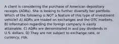 A client is considering the purchase of American depositary receipts (ADRs). She is looking to further diversify her portfolio. Which of the following is NOT a feature of this type of investment vehicle? A) ADRs are traded on exchanges and the OTC markets. B) Information regarding the foreign company is easily attainable. C) ADRs are denominated in and pay dividends in U.S. dollars. D) They are not subject to exchange rate, or currency, risk.