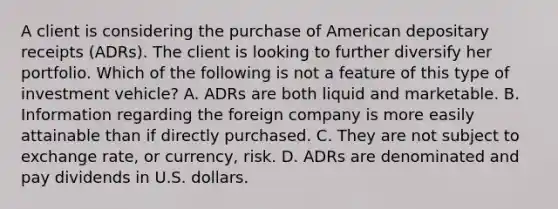 A client is considering the purchase of American depositary receipts (ADRs). The client is looking to further diversify her portfolio. Which of the following is not a feature of this type of investment vehicle? A. ADRs are both liquid and marketable. B. Information regarding the foreign company is more easily attainable than if directly purchased. C. They are not subject to exchange rate, or currency, risk. D. ADRs are denominated and pay dividends in U.S. dollars.