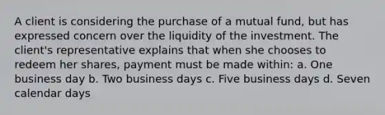 A client is considering the purchase of a mutual fund, but has expressed concern over the liquidity of the investment. The client's representative explains that when she chooses to redeem her shares, payment must be made within: a. One business day b. Two business days c. Five business days d. Seven calendar days