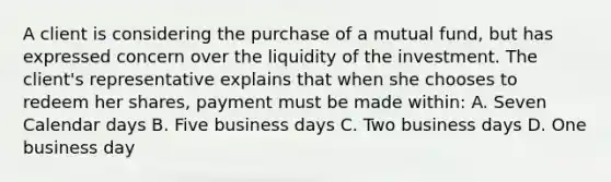 A client is considering the purchase of a mutual fund, but has expressed concern over the liquidity of the investment. The client's representative explains that when she chooses to redeem her shares, payment must be made within: A. Seven Calendar days B. Five business days C. Two business days D. One business day