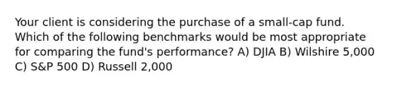 Your client is considering the purchase of a small-cap fund. Which of the following benchmarks would be most appropriate for comparing the fund's performance? A) DJIA B) Wilshire 5,000 C) S&P 500 D) Russell 2,000