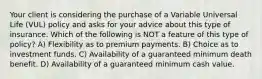 Your client is considering the purchase of a Variable Universal Life (VUL) policy and asks for your advice about this type of insurance. Which of the following is NOT a feature of this type of policy? A) Flexibility as to premium payments. B) Choice as to investment funds. C) Availability of a guaranteed minimum death benefit. D) Availability of a guaranteed minimum cash value.