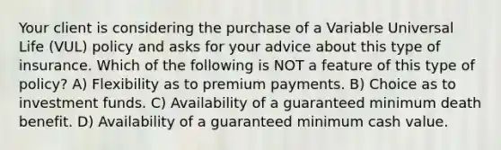 Your client is considering the purchase of a Variable Universal Life (VUL) policy and asks for your advice about this type of insurance. Which of the following is NOT a feature of this type of policy? A) Flexibility as to premium payments. B) Choice as to investment funds. C) Availability of a guaranteed minimum death benefit. D) Availability of a guaranteed minimum cash value.