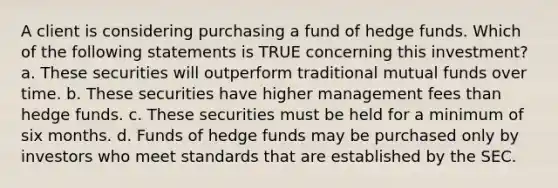 A client is considering purchasing a fund of hedge funds. Which of the following statements is TRUE concerning this investment? a. These securities will outperform traditional mutual funds over time. b. These securities have higher management fees than hedge funds. c. These securities must be held for a minimum of six months. d. Funds of hedge funds may be purchased only by investors who meet standards that are established by the SEC.