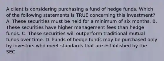 A client is considering purchasing a fund of hedge funds. Which of the following statements is TRUE concerning this investment? A. These securities must be held for a minimum of six months. B. These securities have higher management fees than hedge funds. C. These securities will outperform traditional mutual funds over time. D. Funds of hedge funds may be purchased only by investors who meet standards that are established by the SEC.