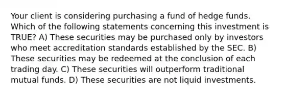 Your client is considering purchasing a fund of hedge funds. Which of the following statements concerning this investment is TRUE? A) These securities may be purchased only by investors who meet accreditation standards established by the SEC. B) These securities may be redeemed at the conclusion of each trading day. C) These securities will outperform traditional mutual funds. D) These securities are not liquid investments.