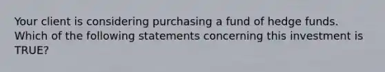 Your client is considering purchasing a fund of hedge funds. Which of the following statements concerning this investment is TRUE?