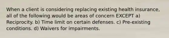 When a client is considering replacing existing health insurance, all of the following would be areas of concern EXCEPT a) Reciprocity. b) Time limit on certain defenses. c) Pre-existing conditions. d) Waivers for impairments.