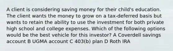 A client is considering saving money for their child's education. The client wants the money to grow on a tax-deferred basis but wants to retain the ability to use the investment for both private high school and college expenses. Which of the following options would be the best vehicle for this investor? A Coverdell savings account B UGMA account C 403(b) plan D Roth IRA