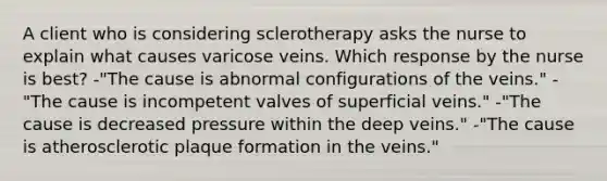 A client who is considering sclerotherapy asks the nurse to explain what causes varicose veins. Which response by the nurse is best? -"The cause is abnormal configurations of the veins." -"The cause is incompetent valves of superficial veins." -"The cause is decreased pressure within the deep veins." -"The cause is atherosclerotic plaque formation in the veins."