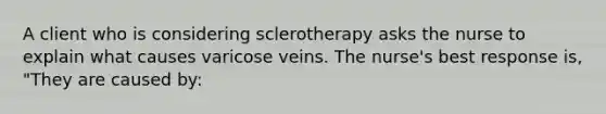 A client who is considering sclerotherapy asks the nurse to explain what causes varicose veins. The nurse's best response is, "They are caused by: