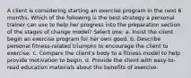 A client is considering starting an exercise program in the next 6 months. Which of the following is the best strategy a personal trainer can use to help her progress into the preparation section of the stages of change model? Select one: a. Insist the client begin an exercise program for her own good. b. Describe personal fitness-related triumphs to encourage the client to exercise. c. Compare the client's body to a fitness model to help provide motivation to begin. d. Provide the client with easy-to-read education materials about the benefits of exercise.