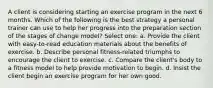 A client is considering starting an exercise program in the next 6 months. Which of the following is the best strategy a personal trainer can use to help her progress into the preparation section of the stages of change model? Select one: a. Provide the client with easy-to-read education materials about the benefits of exercise. b. Describe personal fitness-related triumphs to encourage the client to exercise. c. Compare the client's body to a fitness model to help provide motivation to begin. d. Insist the client begin an exercise program for her own good.