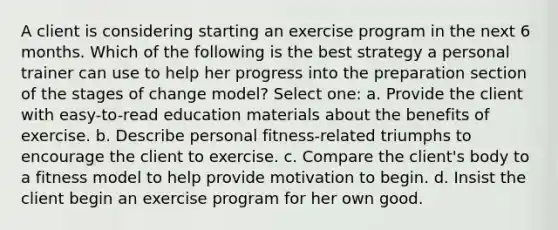 A client is considering starting an exercise program in the next 6 months. Which of the following is the best strategy a personal trainer can use to help her progress into the preparation section of the stages of change model? Select one: a. Provide the client with easy-to-read education materials about the benefits of exercise. b. Describe personal fitness-related triumphs to encourage the client to exercise. c. Compare the client's body to a fitness model to help provide motivation to begin. d. Insist the client begin an exercise program for her own good.