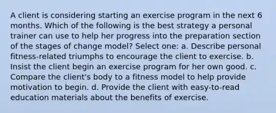 A client is considering starting an exercise program in the next 6 months. Which of the following is the best strategy a personal trainer can use to help her progress into the preparation section of the stages of change model? Select one: a. Describe personal fitness-related triumphs to encourage the client to exercise. b. Insist the client begin an exercise program for her own good. c. Compare the client's body to a fitness model to help provide motivation to begin. d. Provide the client with easy-to-read education materials about the benefits of exercise.