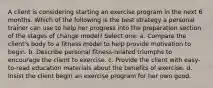 A client is considering starting an exercise program in the next 6 months. Which of the following is the best strategy a personal trainer can use to help her progress into the preparation section of the stages of change model? Select one: a. Compare the client's body to a fitness model to help provide motivation to begin. b. Describe personal fitness-related triumphs to encourage the client to exercise. c. Provide the client with easy-to-read education materials about the benefits of exercise. d. Insist the client begin an exercise program for her own good.