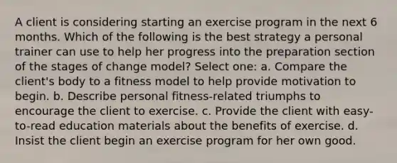 A client is considering starting an exercise program in the next 6 months. Which of the following is the best strategy a personal trainer can use to help her progress into the preparation section of the stages of change model? Select one: a. Compare the client's body to a fitness model to help provide motivation to begin. b. Describe personal fitness-related triumphs to encourage the client to exercise. c. Provide the client with easy-to-read education materials about the benefits of exercise. d. Insist the client begin an exercise program for her own good.