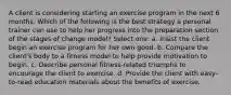 A client is considering starting an exercise program in the next 6 months. Which of the following is the best strategy a personal trainer can use to help her progress into the preparation section of the stages of change model? Select one: a. Insist the client begin an exercise program for her own good. b. Compare the client's body to a fitness model to help provide motivation to begin. c. Describe personal fitness-related triumphs to encourage the client to exercise. d. Provide the client with easy-to-read education materials about the benefits of exercise.