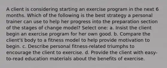 A client is considering starting an exercise program in the next 6 months. Which of the following is the best strategy a personal trainer can use to help her progress into the preparation section of the stages of change model? Select one: a. Insist the client begin an exercise program for her own good. b. Compare the client's body to a fitness model to help provide motivation to begin. c. Describe personal fitness-related triumphs to encourage the client to exercise. d. Provide the client with easy-to-read education materials about the benefits of exercise.