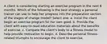 A client is considering starting an exercise program in the next 6 months. Which of the following is the best strategy a personal trainer can use to help her progress into the preparation section of the stages of change model? Select one: a. Insist the client begin an exercise program for her own good. b. Provide the client with easy-to-read education materials about the benefits of exercise. c. Compare the client's body to a fitness model to help provide motivation to begin. d. Describe personal fitness-related triumphs to encourage the client to exercise.