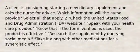 A client is considering starting a new dietary supplement and asks the nurse for advice. Which information will the nurse provide? Select all that apply. 2 "Check the United States Food and Drug Administration (FDA) website." "Speak with your health care provider." "Know that if the term 'verified' is used, the product is effective." "Research the supplement by querying social media." "Take it along with other medications for a synergistic effect."