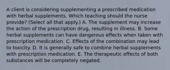 A client is considering supplementing a prescribed medication with herbal supplements. Which teaching should the nurse​ provide? (Select all that​ apply.) A. The supplement may increase the action of the prescription​ drug, resulting in illness. B. Some herbal supplements can have dangerous effects when taken with prescription medication. C. Effects of the combination may lead to toxicity. D. It is generally safe to combine herbal supplements with prescription medication. E. The therapeutic effects of both substances will be completely negated.