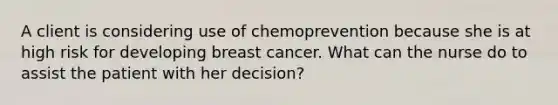 A client is considering use of chemoprevention because she is at high risk for developing breast cancer. What can the nurse do to assist the patient with her decision?