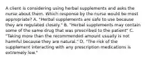 A client is considering using herbal supplements and asks the nurse about them. Which response by the nurse would be most appropriate? A. "Herbal supplements are safe to use because they are regulated closely." B. "Herbal supplements may contain some of the same drug that was prescribed to the patient" C. "Taking more than the recommended amount usually is not harmful because they are natural." D. "The risk of the supplement interacting with any prescription medications is extremely low."