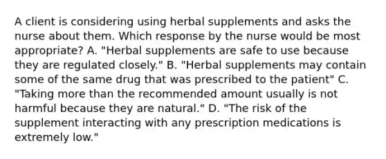 A client is considering using herbal supplements and asks the nurse about them. Which response by the nurse would be most appropriate? A. "Herbal supplements are safe to use because they are regulated closely." B. "Herbal supplements may contain some of the same drug that was prescribed to the patient" C. "Taking more than the recommended amount usually is not harmful because they are natural." D. "The risk of the supplement interacting with any prescription medications is extremely low."