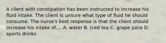 A client with constipation has been instructed to increase his fluid intake. The client is unsure what type of fluid he should consume. The nurse's best response is that the client should increase his intake of.... A. water B. iced tea C. grape juice D. sports drinks