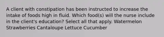 A client with constipation has been instructed to increase the intake of foods high in fluid. Which food(s) will the nurse include in the client's education? Select all that apply. Watermelon Strawberries Cantaloupe Lettuce Cucumber