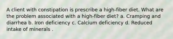 A client with constipation is prescribe a high-fiber diet. What are the problem associated with a high-fiber diet? a. Cramping and diarrhea b. Iron deficiency c. Calcium deficiency d. Reduced intake of minerals .