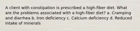 A client with constipation is prescribed a high-fiber diet. What are the problems associated with a high-fiber diet? a. Cramping and diarrhea b. Iron deficiency c. Calcium deficiency d. Reduced intake of minerals