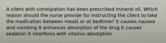 A client with constipation has been prescribed mineral oil. Which reason should the nurse provide for instructing the client to take the medication between meals or at bedtime? It causes nausea and vomiting It enhances absorption of the drug It causes sedation It interferes with vitamin absorption