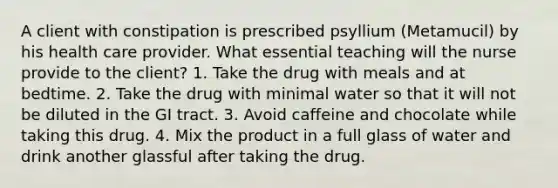 A client with constipation is prescribed psyllium (Metamucil) by his health care provider. What essential teaching will the nurse provide to the client? 1. Take the drug with meals and at bedtime. 2. Take the drug with minimal water so that it will not be diluted in the GI tract. 3. Avoid caffeine and chocolate while taking this drug. 4. Mix the product in a full glass of water and drink another glassful after taking the drug.