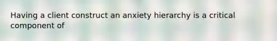 Having a client construct an anxiety hierarchy is a critical component of