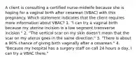 A client is consulting a certified nurse-midwife because she is hoping for a vaginal birth after cesarean (VBAC) with this pregnancy. Which statement indicates that the client requires more information about VBAC? 1. "I can try a vaginal birth because my uterine incision is a low segment transverse incision." 2. "The vertical scar on my skin doesn't mean that the scar on my uterus goes in the same direction." 3. "There is about a 90% chance of giving birth vaginally after a cesarean." 4. "Because my hospital has a surgery staff on call 24 hours a day, I can try a VBAC there."