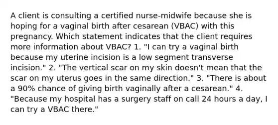 A client is consulting a certified nurse-midwife because she is hoping for a vaginal birth after cesarean (VBAC) with this pregnancy. Which statement indicates that the client requires more information about VBAC? 1. "I can try a vaginal birth because my uterine incision is a low segment transverse incision." 2. "The vertical scar on my skin doesn't mean that the scar on my uterus goes in the same direction." 3. "There is about a 90% chance of giving birth vaginally after a cesarean." 4. "Because my hospital has a surgery staff on call 24 hours a day, I can try a VBAC there."