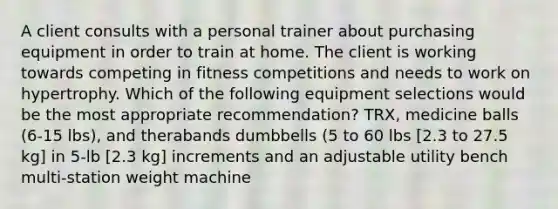 A client consults with a personal trainer about purchasing equipment in order to train at home. The client is working towards competing in fitness competitions and needs to work on hypertrophy. Which of the following equipment selections would be the most appropriate recommendation? TRX, medicine balls (6-15 lbs), and therabands dumbbells (5 to 60 lbs [2.3 to 27.5 kg] in 5-lb [2.3 kg] increments and an adjustable utility bench multi-station weight machine