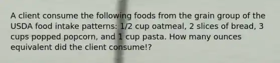 A client consume the following foods from the grain group of the USDA food intake patterns: 1/2 cup oatmeal, 2 slices of bread, 3 cups popped popcorn, and 1 cup pasta. How many ounces equivalent did the client consume!?