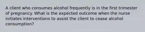 A client who consumes alcohol frequently is in the first trimester of pregnancy. What is the expected outcome when the nurse initiates interventions to assist the client to cease alcohol consumption?